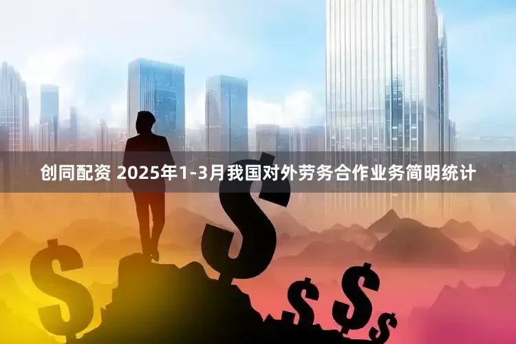 创同配资 2025年1-3月我国对外劳务合作业务简明统计