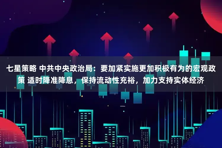 七星策略 中共中央政治局：要加紧实施更加积极有为的宏观政策 适时降准降息，保持流动性充裕，加力支持实体经济