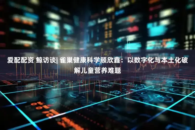 爱配配资 鲸访谈| 雀巢健康科学顾欣鑫：以数字化与本土化破解儿童营养难题