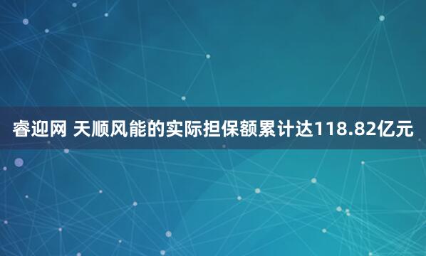 睿迎网 天顺风能的实际担保额累计达118.82亿元