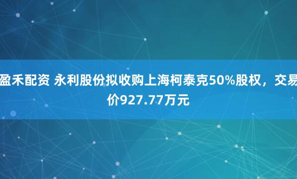 盈禾配资 永利股份拟收购上海柯泰克50%股权，交易价927.77万元