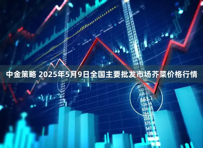 中金策略 2025年5月9日全国主要批发市场芥菜价格行情