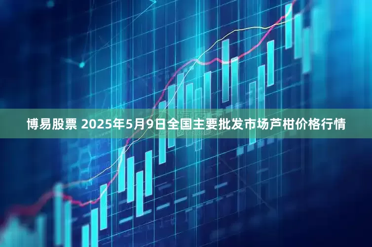 博易股票 2025年5月9日全国主要批发市场芦柑价格行情