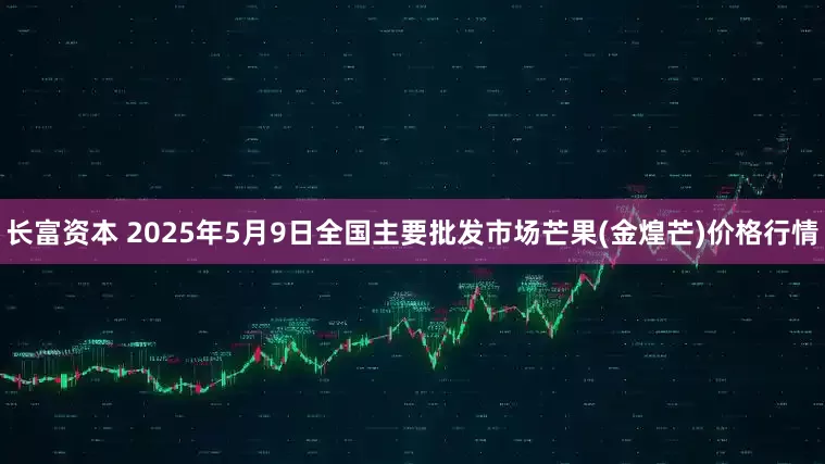 长富资本 2025年5月9日全国主要批发市场芒果(金煌芒)价格行情