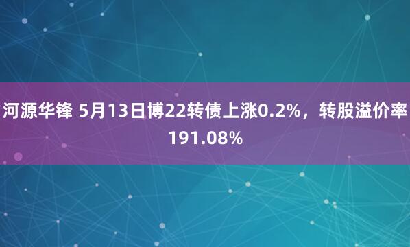 河源华锋 5月13日博22转债上涨0.2%，转股溢价率191.08%