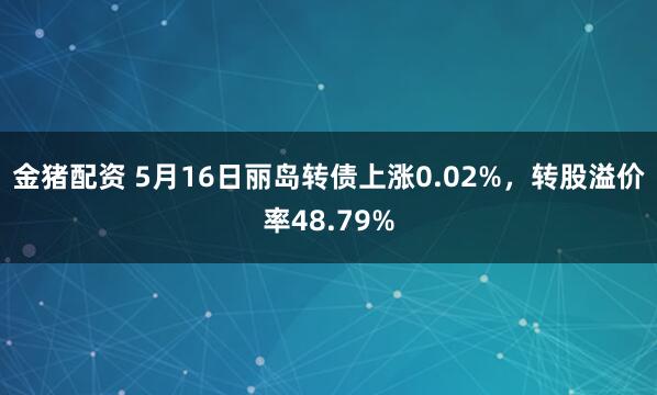 金猪配资 5月16日丽岛转债上涨0.02%，转股溢价率48.79%