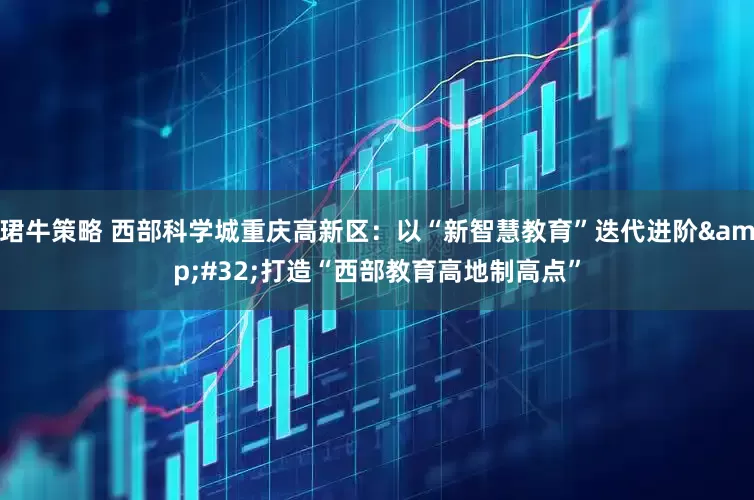 珺牛策略 西部科学城重庆高新区：以“新智慧教育”迭代进阶&#32;打造“西部教育高地制高点”