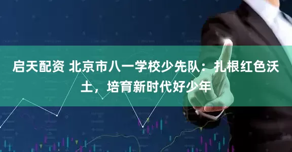 启天配资 北京市八一学校少先队：扎根红色沃土，培育新时代好少年