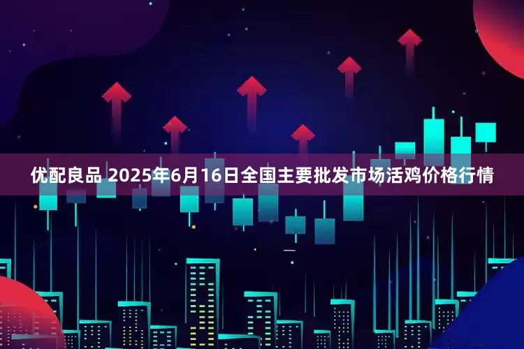 优配良品 2025年6月16日全国主要批发市场活鸡价格行情