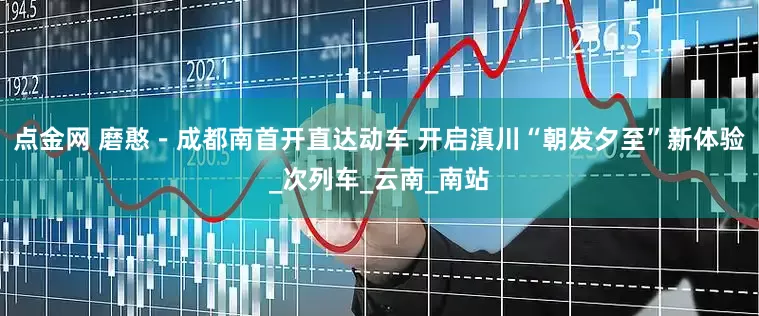 点金网 磨憨－成都南首开直达动车 开启滇川“朝发夕至”新体验_次列车_云南_南站