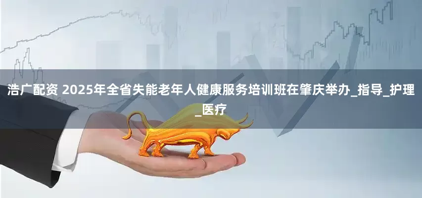 浩广配资 2025年全省失能老年人健康服务培训班在肇庆举办_指导_护理_医疗