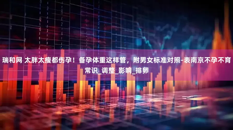 瑞和网 太胖太瘦都伤孕！备孕体重这样管，附男女标准对照-表南京不孕不育常识_调整_影响_排卵