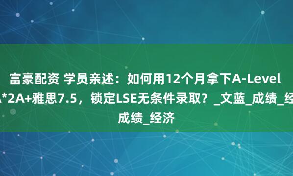 富豪配资 学员亲述：如何用12个月拿下A-Level 3A*2A+雅思7.5，锁定LSE无条件录取？_文蓝_成绩_经济