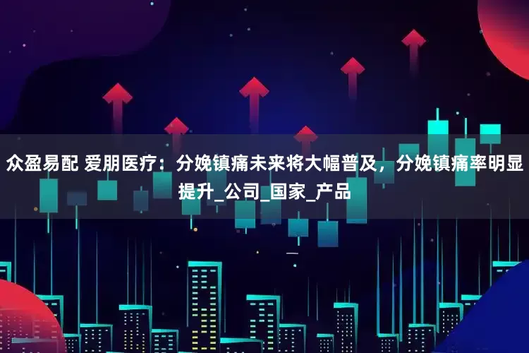 众盈易配 爱朋医疗：分娩镇痛未来将大幅普及，分娩镇痛率明显提升_公司_国家_产品
