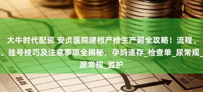 大牛时代配资 安贞医院建档产检生产超全攻略！流程、材料、挂号技巧及注意事项全揭秘，孕妈速存_检查单_尿常规_监护
