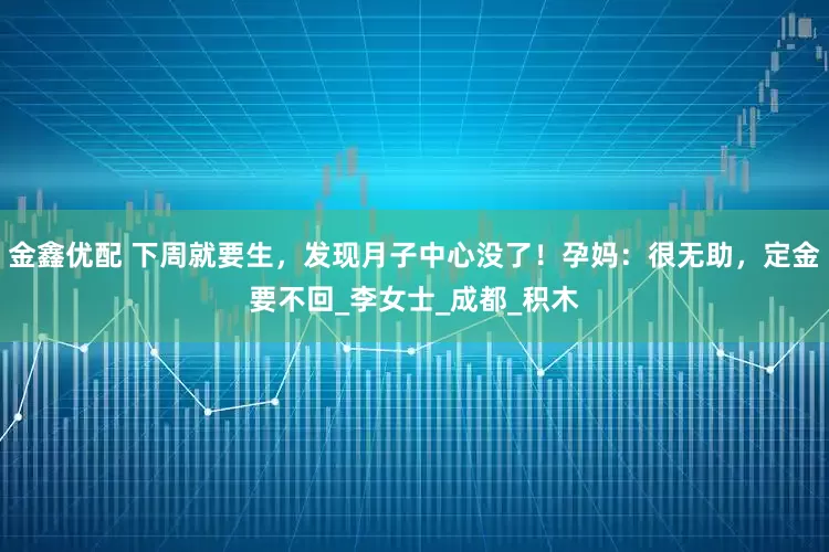 金鑫优配 下周就要生，发现月子中心没了！孕妈：很无助，定金要不回_李女士_成都_积木