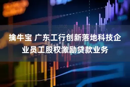 擒牛宝 广东工行创新落地科技企业员工股权激励贷款业务