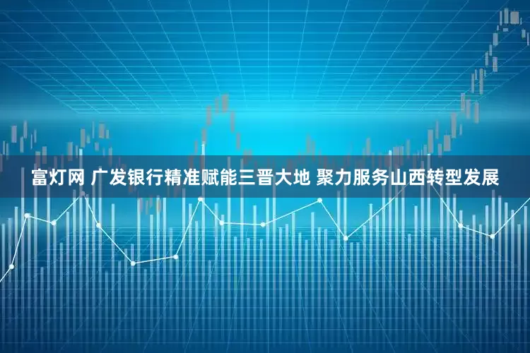 富灯网 广发银行精准赋能三晋大地 聚力服务山西转型发展