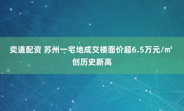奕道配资 苏州一宅地成交楼面价超6.5万元/㎡ 创历史新高