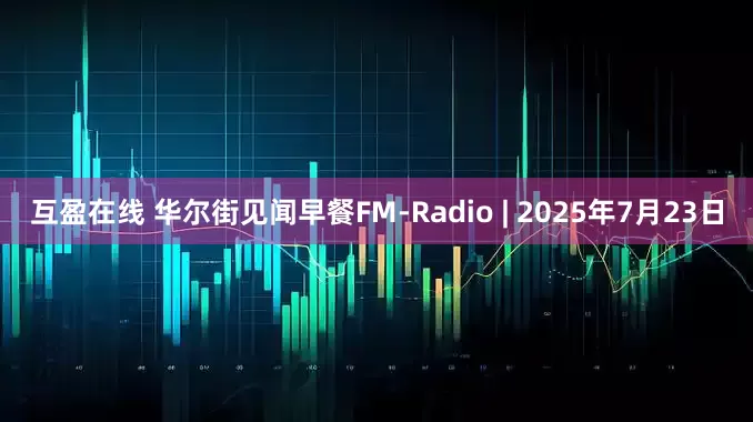互盈在线 华尔街见闻早餐FM-Radio | 2025年7月23日