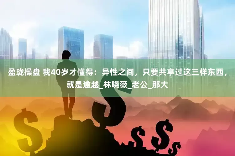 盈珑操盘 我40岁才懂得：异性之间，只要共享过这三样东西，就是逾越_林晓薇_老公_那大