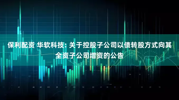 保利配资 华软科技: 关于控股子公司以债转股方式向其全资子公司增资的公告