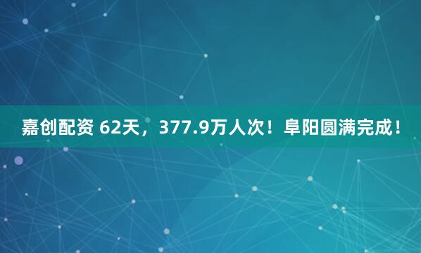 嘉创配资 62天，377.9万人次！阜阳圆满完成！