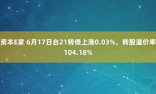 资本E家 6月17日台21转债上涨0.03%，转股溢价率104.18%
