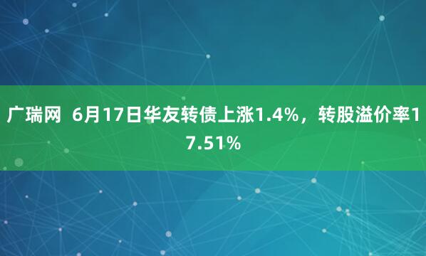 广瑞网  6月17日华友转债上涨1.4%，转股溢价率17.51%