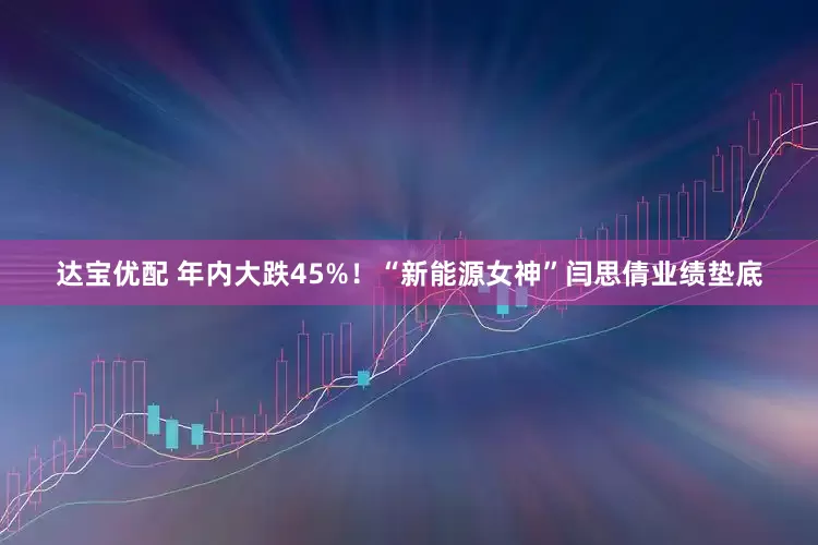 达宝优配 年内大跌45%！“新能源女神”闫思倩业绩垫底